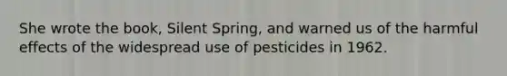 She wrote the book, Silent Spring, and warned us of the harmful effects of the widespread use of pesticides in 1962.