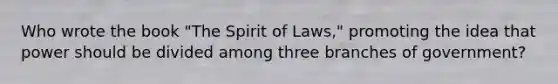 Who wrote the book "The Spirit of Laws," promoting the idea that power should be divided among three branches of government?