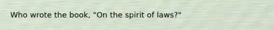 Who wrote the book, "On the spirit of laws?"