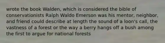 wrote the book Walden, which is considered the bible of conservationists Ralph Waldo Emerson was his mentor, neighbor, and friend could describe at length the sound of a loon's call, the vastness of a forest or the way a berry hangs off a bush among the first to argue for national forests