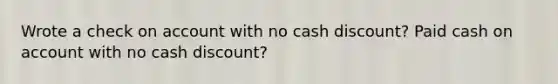 Wrote a check on account with no cash discount? Paid cash on account with no cash discount?