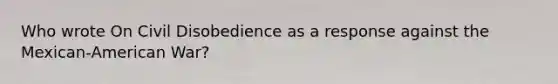Who wrote On Civil Disobedience as a response against the Mexican-American War?