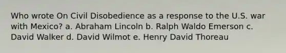 Who wrote On Civil Disobedience as a response to the U.S. war with Mexico? a. Abraham Lincoln b. Ralph Waldo Emerson c. David Walker d. David Wilmot e. Henry David Thoreau