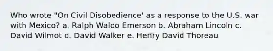 Who wrote "On Civil Disobedience' as a response to the U.S. war with Mexico? a. Ralph Waldo Emerson b. Abraham Lincoln c. David Wilmot d. David Walker e. Henry David Thoreau