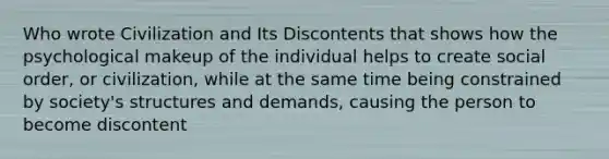 Who wrote Civilization and Its Discontents that shows how the psychological makeup of the individual helps to create social order, or civilization, while at the same time being constrained by society's structures and demands, causing the person to become discontent