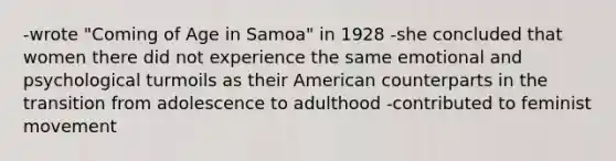 -wrote "Coming of Age in Samoa" in 1928 -she concluded that women there did not experience the same emotional and psychological turmoils as their American counterparts in the transition from adolescence to adulthood -contributed to feminist movement