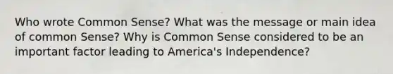 Who wrote Common Sense? What was the message or main idea of common Sense? Why is Common Sense considered to be an important factor leading to America's Independence?