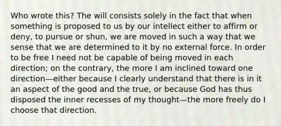 Who wrote this? The will consists solely in the fact that when something is proposed to us by our intellect either to affirm or deny, to pursue or shun, we are moved in such a way that we sense that we are determined to it by no external force. In order to be free I need not be capable of being moved in each direction; on the contrary, the more I am inclined toward one direction—either because I clearly understand that there is in it an aspect of the good and the true, or because God has thus disposed the inner recesses of my thought—the more freely do I choose that direction.