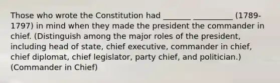 Those who wrote the Constitution had _______ __________ (1789-1797) in mind when they made the president the commander in chief. (Distinguish among the major roles of the president, including head of state, chief executive, commander in chief, chief diplomat, chief legislator, party chief, and politician.) (Commander in Chief)