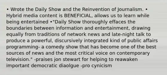 • Wrote the Daily Show and the Reinvention of Journalism. • Hybrid media content is BENEFICIAL, allows us to learn while being entertained •"Daily Show thoroughly effaces the boundaries between information and entertainment, drawing equally from traditions of network news and late-night talk to produce a powerful, discursively integrated kind of public affairs programming- a comedy show that has become one of the best sources of news and the most critical voice on contemporary television." -praises jon stewart for helping to reawaken important democratic diaolgue -pro cynicism