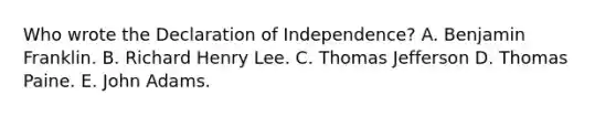 Who wrote the Declaration of Independence? A. Benjamin Franklin. B. Richard Henry Lee. C. Thomas Jefferson D. Thomas Paine. E. John Adams.