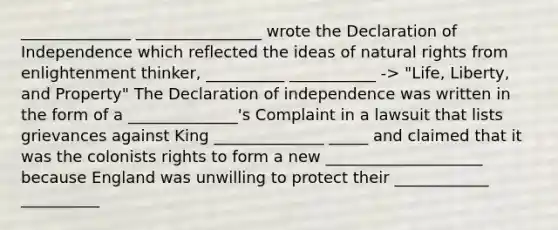 ______________ ________________ wrote the Declaration of Independence which reflected the ideas of natural rights from enlightenment thinker, __________ ___________ -> "Life, Liberty, and Property" The Declaration of independence was written in the form of a ______________'s Complaint in a lawsuit that lists grievances against King ______________ _____ and claimed that it was the colonists rights to form a new ____________________ because England was unwilling to protect their ____________ __________