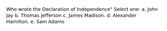 Who wrote the Declaration of Independence" Select one: a. John Jay b. Thomas Jefferson c. James Madison. d. Alexander Hamilton. e. Sam Adams