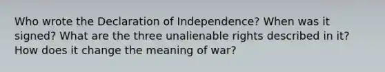 Who wrote the Declaration of Independence? When was it signed? What are the three unalienable rights described in it? How does it change the meaning of war?