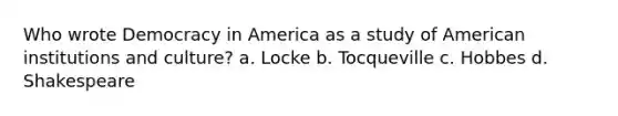 Who wrote Democracy in America as a study of American institutions and culture? a. Locke b. Tocqueville c. Hobbes d. Shakespeare