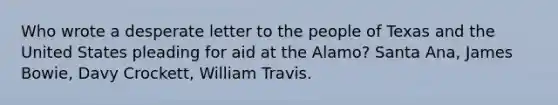 Who wrote a desperate letter to the people of Texas and the United States pleading for aid at the Alamo? Santa Ana, James Bowie, Davy Crockett, William Travis.