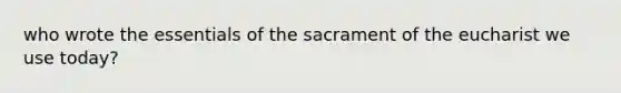 who wrote the essentials of the sacrament of the eucharist we use today?