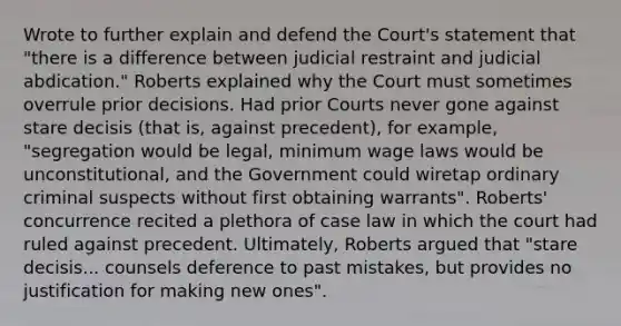 Wrote to further explain and defend the Court's statement that "there is a difference between judicial restraint and judicial abdication." Roberts explained why the Court must sometimes overrule prior decisions. Had prior Courts never gone against stare decisis (that is, against precedent), for example, "segregation would be legal, minimum wage laws would be unconstitutional, and the Government could wiretap ordinary criminal suspects without first obtaining warrants". Roberts' concurrence recited a plethora of case law in which the court had ruled against precedent. Ultimately, Roberts argued that "stare decisis... counsels deference to past mistakes, but provides no justification for making new ones".