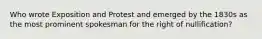 Who wrote Exposition and Protest and emerged by the 1830s as the most prominent spokesman for the right of nullification?