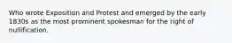 Who wrote Exposition and Protest and emerged by the early 1830s as the most prominent spokesman for the right of nullification.