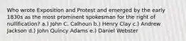 Who wrote Exposition and Protest and emerged by the early 1830s as the most prominent spokesman for the right of nullification? a.) John C. Calhoun b.) Henry Clay c.) Andrew Jackson d.) John Quincy Adams e.) Daniel Webster