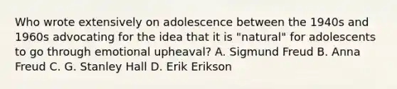 Who wrote extensively on adolescence between the 1940s and 1960s advocating for the idea that it is "natural" for adolescents to go through emotional upheaval? A. Sigmund Freud B. Anna Freud C. G. Stanley Hall D. Erik Erikson