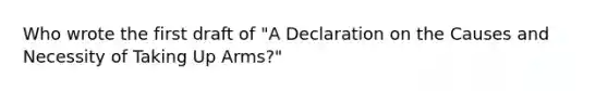 Who wrote the first draft of "A Declaration on the Causes and Necessity of Taking Up Arms?"