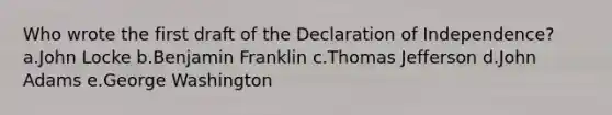 Who wrote the first draft of the Declaration of Independence? a.John Locke b.Benjamin Franklin c.Thomas Jefferson d.John Adams e.George Washington