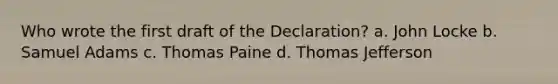 Who wrote the first draft of the Declaration? a. John Locke b. Samuel Adams c. Thomas Paine d. Thomas Jefferson