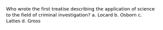 Who wrote the first treatise describing the application of science to the field of criminal investigation? a. Locard b. Osborn c. Lattes d. Gross