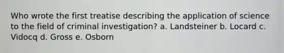 Who wrote the first treatise describing the application of science to the field of criminal investigation? a. Landsteiner b. Locard c. Vidocq d. Gross e. Osborn