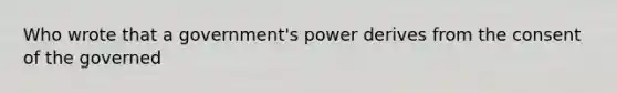 Who wrote that a government's power derives from the consent of the governed