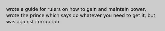 wrote a guide for rulers on how to gain and maintain power, wrote the prince which says do whatever you need to get it, but was against corruption