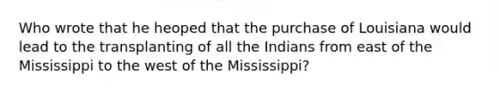 Who wrote that he heoped that the purchase of Louisiana would lead to the transplanting of all the Indians from east of the Mississippi to the west of the Mississippi?