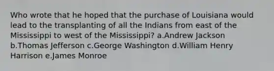 Who wrote that he hoped that the purchase of Louisiana would lead to the transplanting of all the Indians from east of the Mississippi to west of the Mississippi? a.Andrew Jackson b.Thomas Jefferson c.George Washington d.William Henry Harrison e.James Monroe