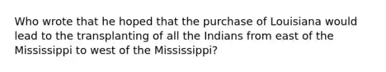 Who wrote that he hoped that the purchase of Louisiana would lead to the transplanting of all the Indians from east of the Mississippi to west of the Mississippi?