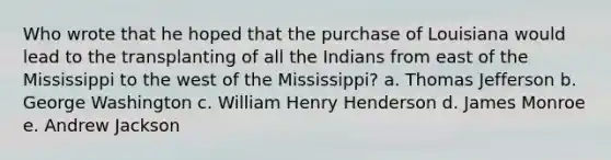 Who wrote that he hoped that the purchase of Louisiana would lead to the transplanting of all the Indians from east of the Mississippi to the west of the Mississippi? a. Thomas Jefferson b. George Washington c. William Henry Henderson d. James Monroe e. Andrew Jackson