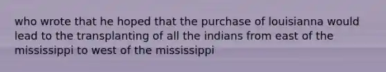 who wrote that he hoped that the purchase of louisianna would lead to the transplanting of all the indians from east of the mississippi to west of the mississippi