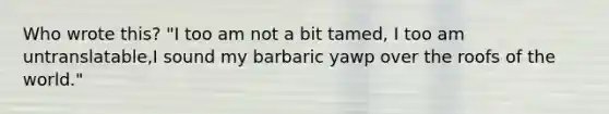 Who wrote this? "I too am not a bit tamed, I too am untranslatable,I sound my barbaric yawp over the roofs of the world."