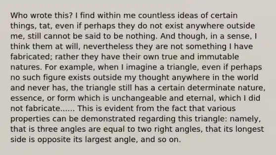 Who wrote this? I find within me countless ideas of certain things, tat, even if perhaps they do not exist anywhere outside me, still cannot be said to be nothing. And though, in a sense, I think them at will, nevertheless they are not something I have fabricated; rather they have their own true and immutable natures. For example, when I imagine a triangle, even if perhaps no such figure exists outside my thought anywhere in the world and never has, the triangle still has a certain determinate nature, essence, or form which is unchangeable and eternal, which I did not fabricate...... This is evident from the fact that various properties can be demonstrated regarding this triangle: namely, that is three angles are equal to two right angles, that its longest side is opposite its largest angle, and so on.