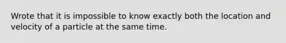 Wrote that it is impossible to know exactly both the location and velocity of a particle at the same time.