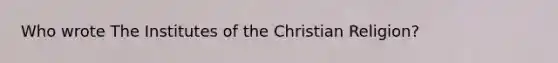 Who wrote The Institutes of the Christian Religion?