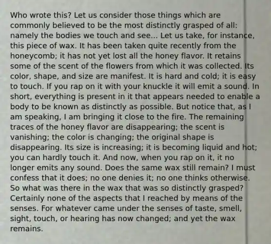 Who wrote this? Let us consider those things which are commonly believed to be the most distinctly grasped of all: namely the bodies we touch and see... Let us take, for instance, this piece of wax. It has been taken quite recently from the honeycomb; it has not yet lost all the honey flavor. It retains some of the scent of the flowers from which it was collected. Its color, shape, and size are manifest. It is hard and cold; it is easy to touch. If you rap on it with your knuckle it will emit a sound. In short, everything is present in it that appears needed to enable a body to be known as distinctly as possible. But notice that, as I am speaking, I am bringing it close to the fire. The remaining traces of the honey flavor are disappearing; the scent is vanishing; the color is changing; the original shape is disappearing. Its size is increasing; it is becoming liquid and hot; you can hardly touch it. And now, when you rap on it, it no longer emits any sound. Does the same wax still remain? I must confess that it does; no one denies it; no one thinks otherwise. So what was there in the wax that was so distinctly grasped? Certainly none of the aspects that I reached by means of the senses. For whatever came under the senses of taste, smell, sight, touch, or hearing has now changed; and yet the wax remains.