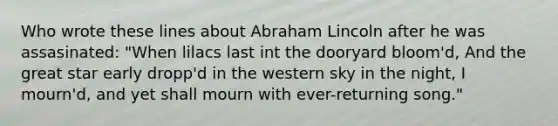 Who wrote these lines about Abraham Lincoln after he was assasinated: "When lilacs last int the dooryard bloom'd, And the great star early dropp'd in the western sky in the night, I mourn'd, and yet shall mourn with ever-returning song."