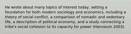 He wrote about many topics of interest today, setting a foundation for both modern sociology and economics, including a theory of social conflict, a comparison of nomadic and sedentary life, a description of political economy, and a study connecting a tribe's social cohesion to its capacity for power (Hannoum 2003).