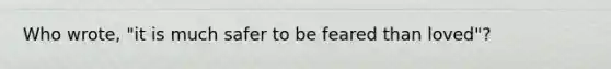 Who wrote, "it is much safer to be feared than loved"?