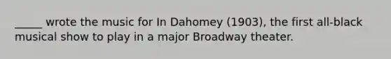 _____ wrote the music for In Dahomey (1903), the first all-black musical show to play in a major Broadway theater.