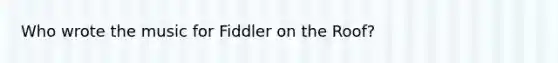 Who wrote the music for Fiddler on the Roof?