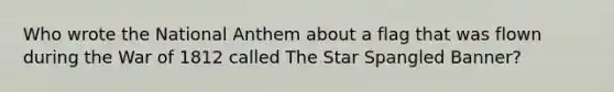 Who wrote the National Anthem about a flag that was flown during the War of 1812 called The Star Spangled Banner?