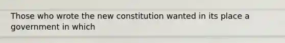 Those who wrote the new constitution wanted in its place a government in which